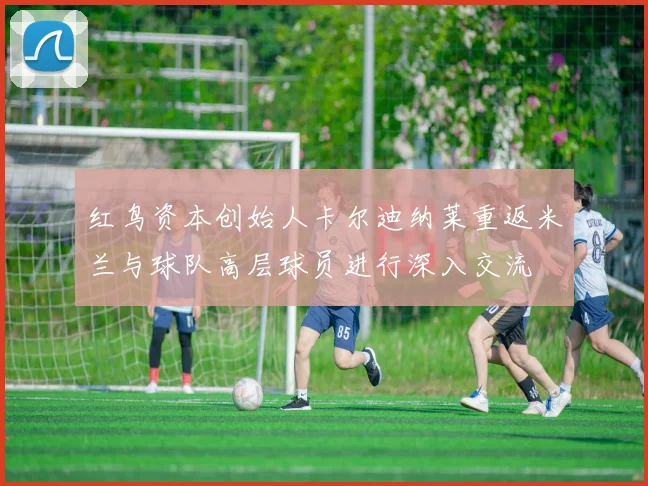 红鸟资本创始人卡尔迪纳莱重返米兰与球队高层球员进行深入交流
