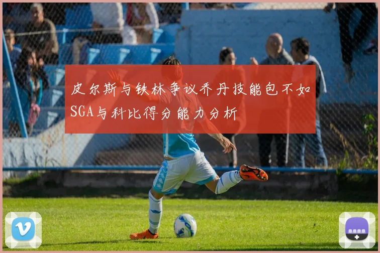 皮尔斯与铁林争议乔丹技能包不如SGA与科比得分能力分析