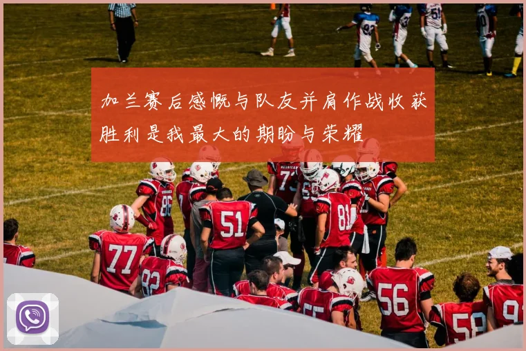 加兰赛后感慨与队友并肩作战收获胜利是我最大的期盼与荣耀