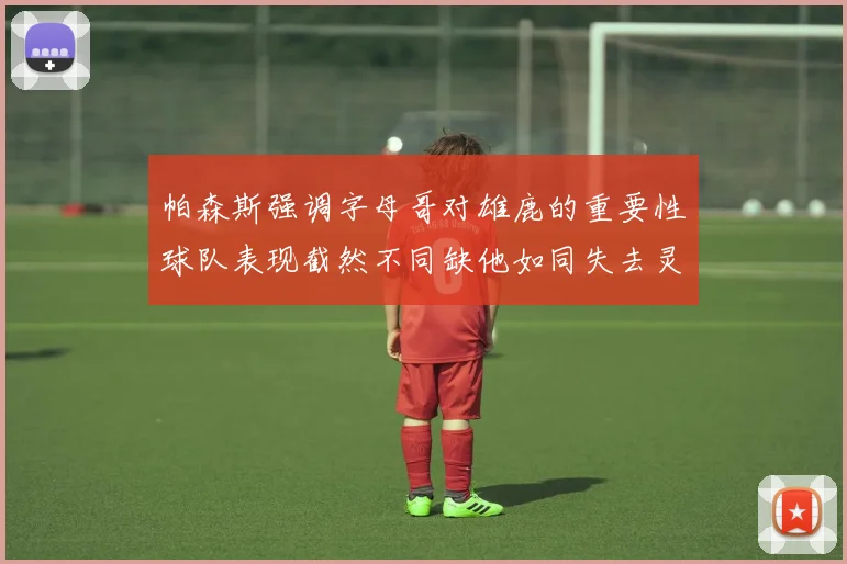 帕森斯强调字母哥对雄鹿的重要性球队表现截然不同缺他如同失去灵魂
