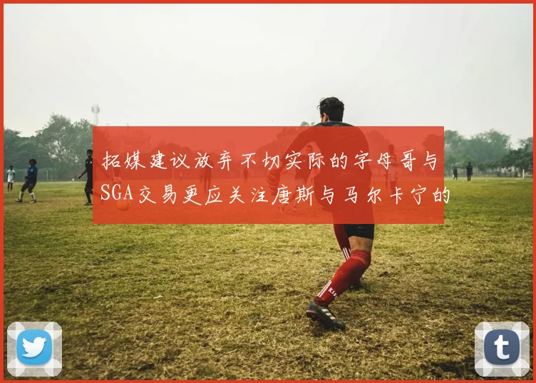 拓媒建议放弃不切实际的字母哥与SGA交易更应关注唐斯与马尔卡宁的潜力