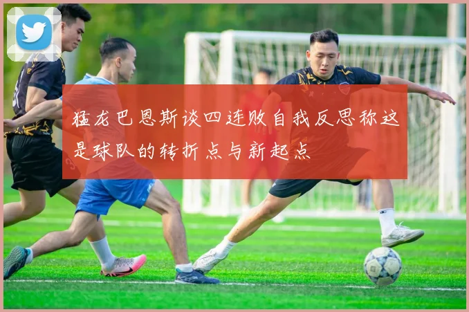 猛龙巴恩斯谈四连败自我反思称这是球队的转折点与新起点