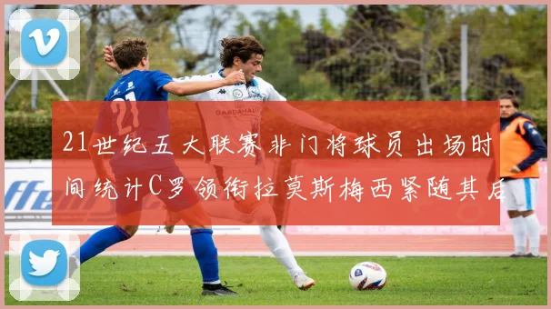 21世纪五大联赛非门将球员出场时间统计C罗领衔拉莫斯梅西紧随其后