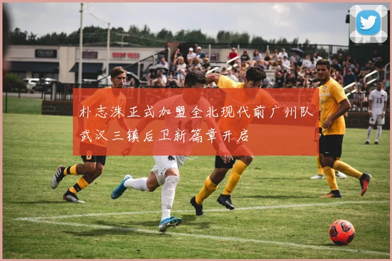 朴志洙正式加盟全北现代前广州队武汉三镇后卫新篇章开启