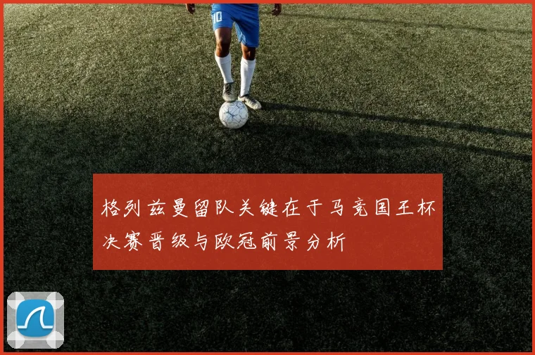 格列兹曼留队关键在于马竞国王杯决赛晋级与欧冠前景分析