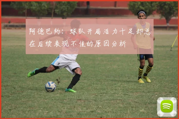 阿德巴约：球队开局活力十足却总在后续表现不佳的原因分析