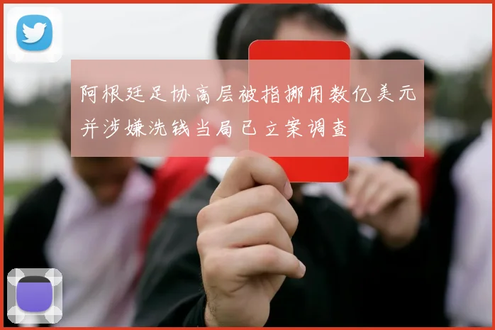 阿根廷足协高层被指挪用数亿美元并涉嫌洗钱当局已立案调查