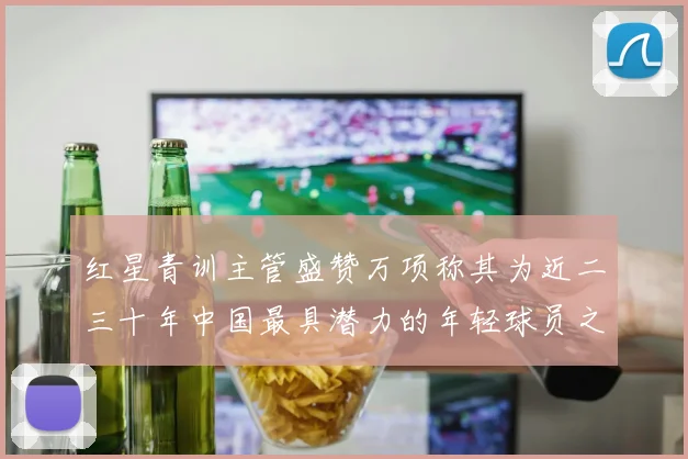 红星青训主管盛赞万项称其为近二三十年中国最具潜力的年轻球员之一