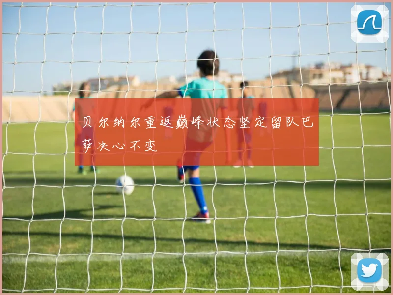 贝尔纳尔重返巅峰状态坚定留队巴萨决心不变