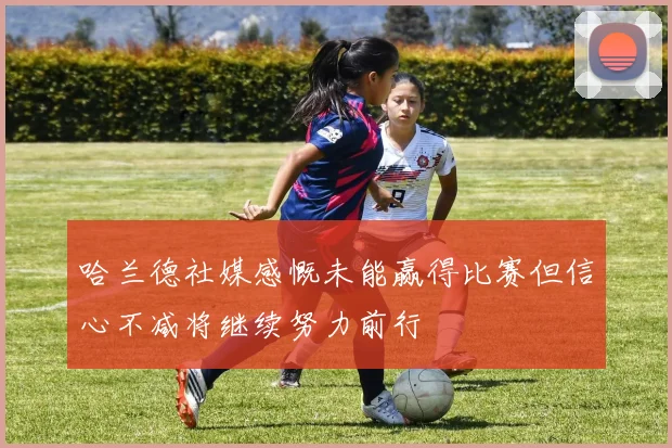 哈兰德社媒感慨未能赢得比赛但信心不减将继续努力前行