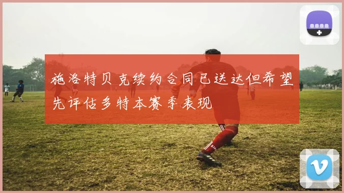 施洛特贝克续约合同已送达但希望先评估多特本赛季表现