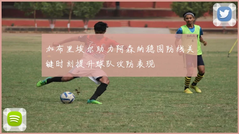 加布里埃尔助力阿森纳稳固防线关键时刻提升球队攻防表现