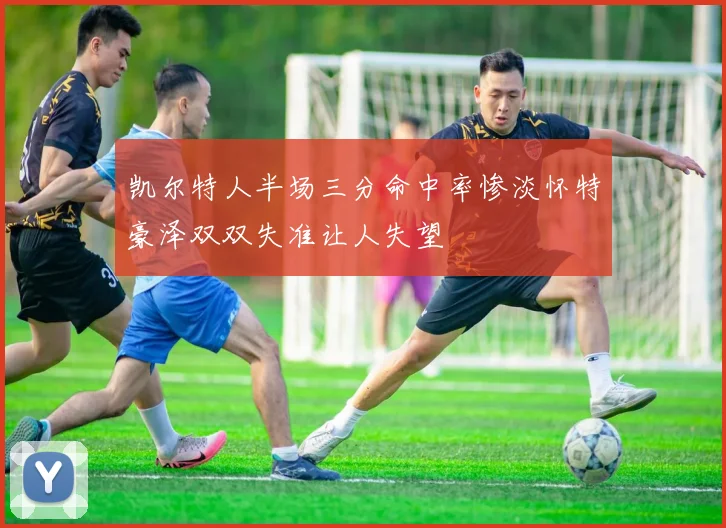 凯尔特人半场三分命中率惨淡怀特豪泽双双失准让人失望