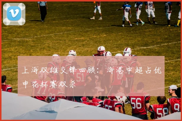 上海双雄交锋回顾：海港中超占优申花杯赛双杀