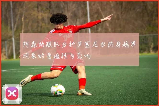 阿森纳跟队分析罗塞尼尔热身越界现象的普遍性与影响