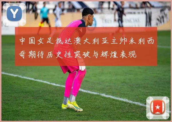 中国女足抵达澳大利亚主帅米利西奇期待历史性突破与辉煌表现