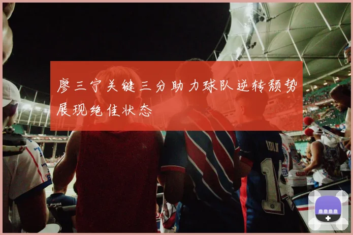廖三宁关键三分助力球队逆转颓势展现绝佳状态