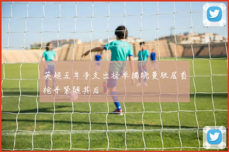 英超五年净支出榜单揭晓曼联居首枪手紧随其后