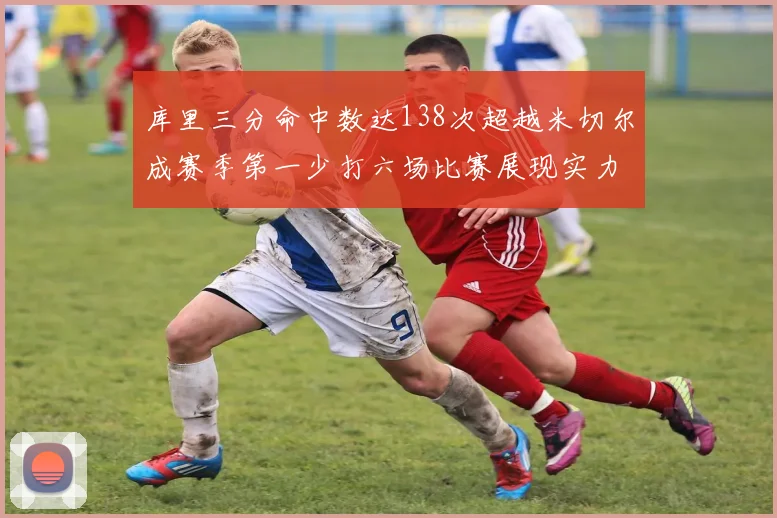 库里三分命中数达138次超越米切尔成赛季第一少打六场比赛展现实力