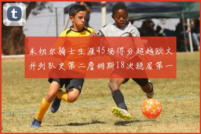 米切尔骑士生涯45场得分超越欧文并列队史第二詹姆斯18次稳居第一