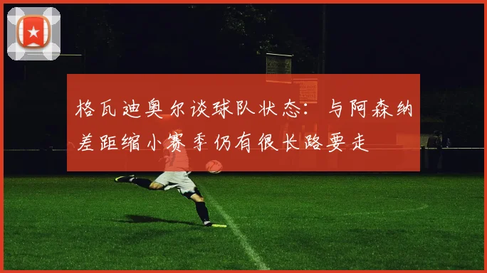 格瓦迪奥尔谈球队状态：与阿森纳差距缩小赛季仍有很长路要走