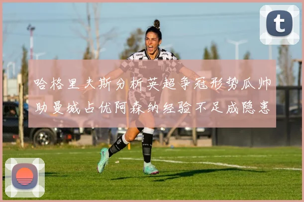 哈格里夫斯分析英超争冠形势瓜帅助曼城占优阿森纳经验不足成隐患