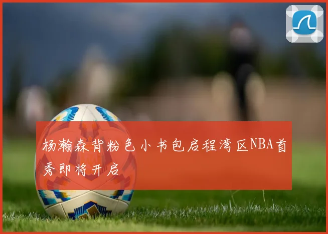 杨瀚森背粉色小书包启程湾区NBA首秀即将开启