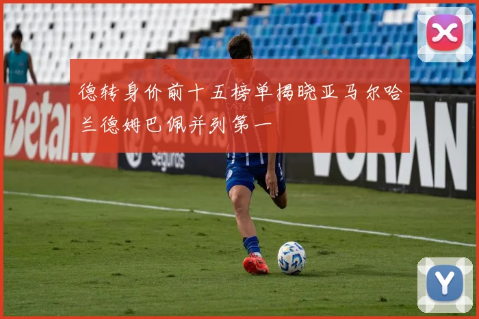 德转身价前十五榜单揭晓亚马尔哈兰德姆巴佩并列第一