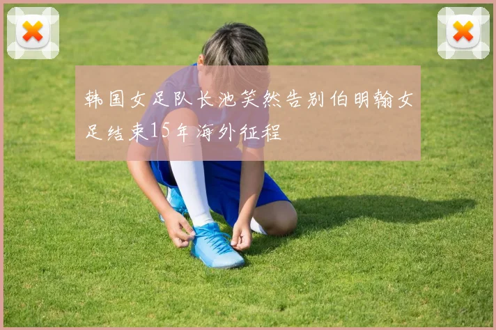 韩国女足队长池笑然告别伯明翰女足结束15年海外征程