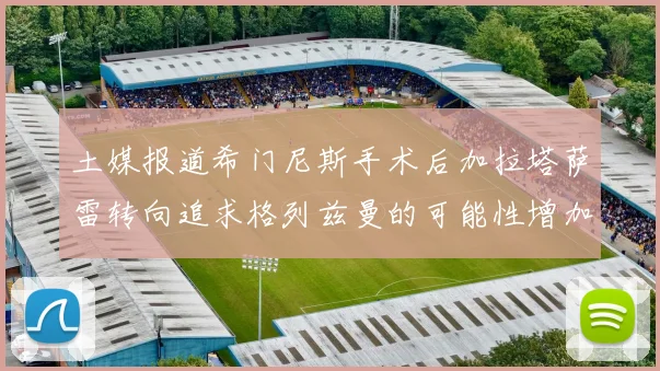 土媒报道希门尼斯手术后加拉塔萨雷转向追求格列兹曼的可能性增加