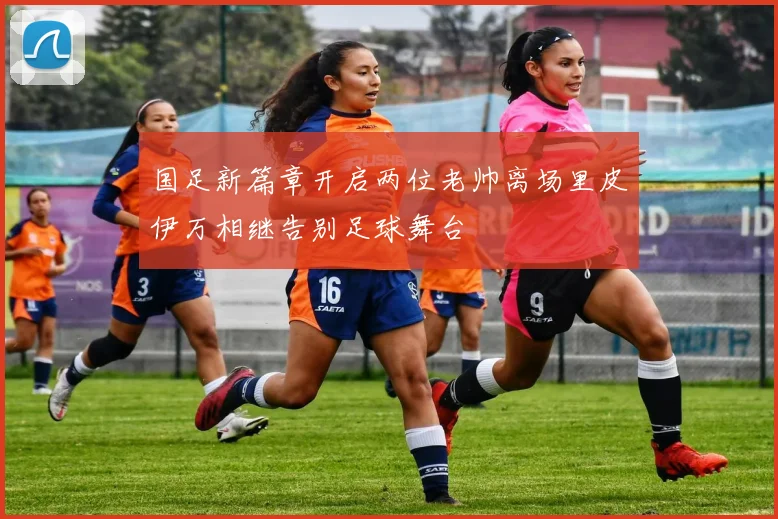 国足新篇章开启两位老帅离场里皮伊万相继告别足球舞台
