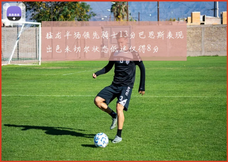 猛龙半场领先骑士13分巴恩斯表现出色米切尔状态低迷仅得8分