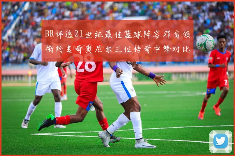 BR评选21世纪最佳篮球阵容邓肯领衔约基奇奥尼尔三位传奇中锋对比分析