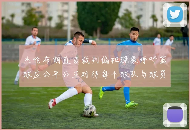 杰伦布朗直言裁判偏袒现象呼吁篮球应公平公正对待每个球队与球员