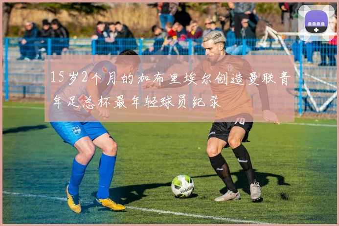 15岁2个月的加布里埃尔创造曼联青年足总杯最年轻球员纪录