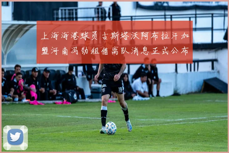 上海海港球员古斯塔沃阿布拉汗加盟河南冯劲租借离队消息正式公布
