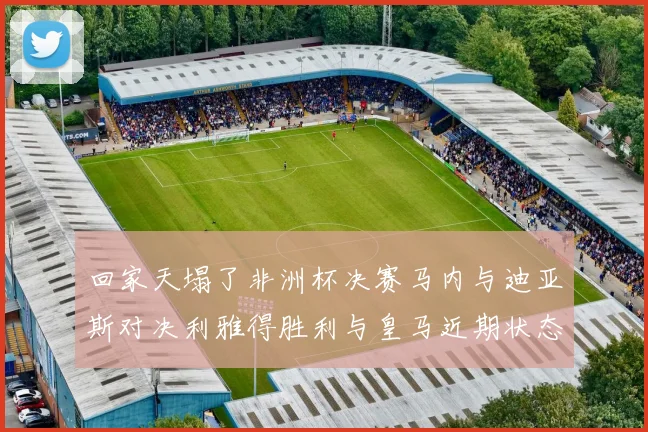 回家天塌了非洲杯决赛马内与迪亚斯对决利雅得胜利与皇马近期状态堪忧