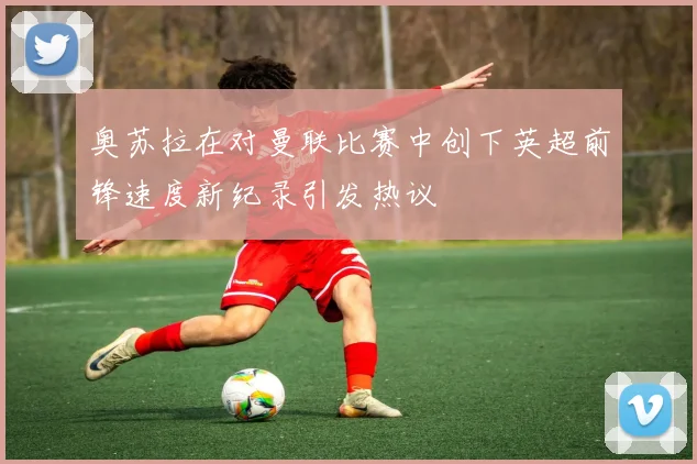 奥苏拉在对曼联比赛中创下英超前锋速度新纪录引发热议