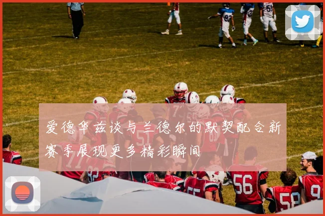 爱德华兹谈与兰德尔的默契配合新赛季展现更多精彩瞬间