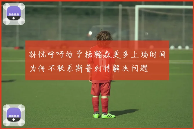 孙悦呼吁给予杨瀚森更多上场时间为何不联系斯普利特解决问题