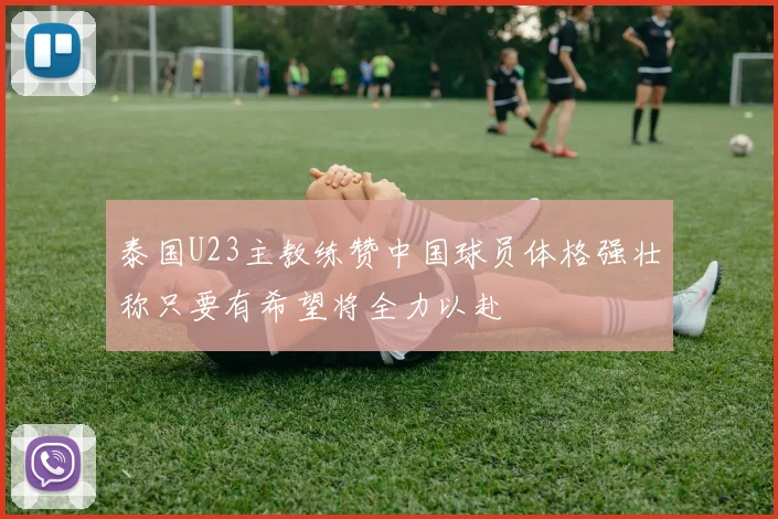 泰国U23主教练赞中国球员体格强壮称只要有希望将全力以赴