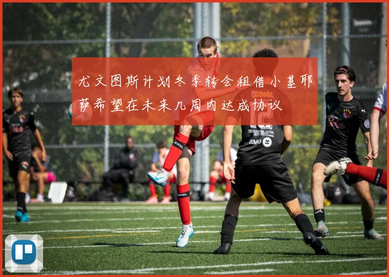 尤文图斯计划冬季转会租借小基耶萨希望在未来几周内达成协议