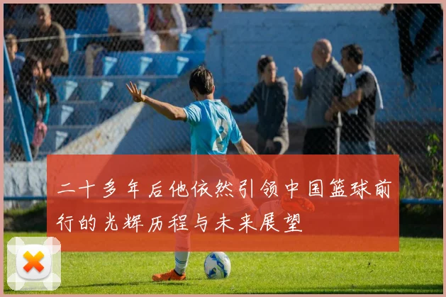 二十多年后他依然引领中国篮球前行的光辉历程与未来展望