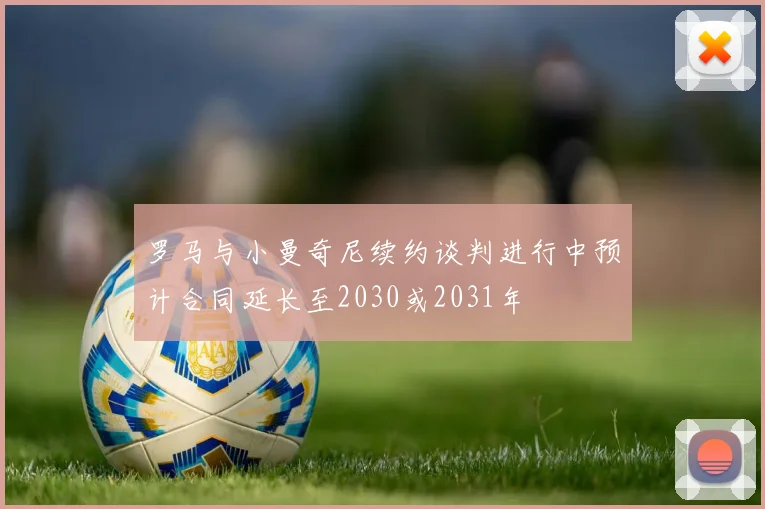 罗马与小曼奇尼续约谈判进行中预计合同延长至2030或2031年