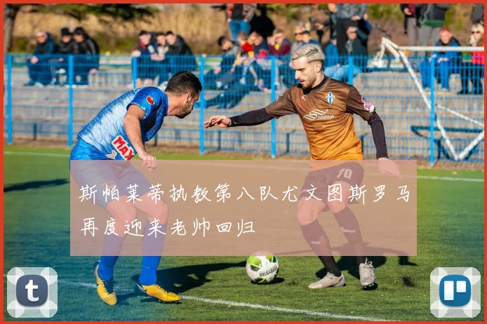 斯帕莱蒂执教第八队尤文图斯罗马再度迎来老帅回归
