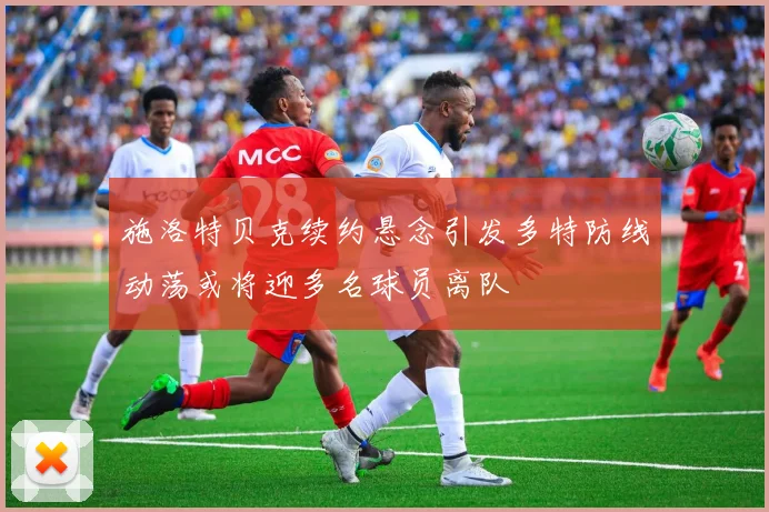 施洛特贝克续约悬念引发多特防线动荡或将迎多名球员离队