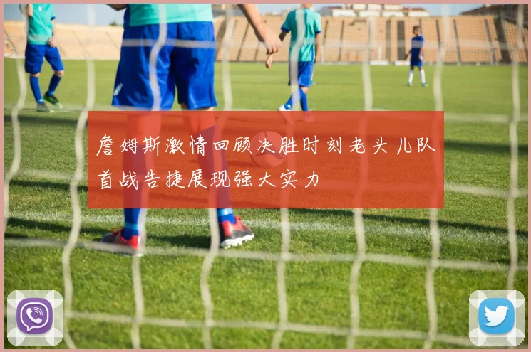 詹姆斯激情回顾决胜时刻老头儿队首战告捷展现强大实力