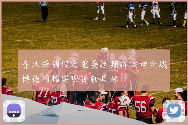 齐沃强调信念重要性期待次回合战博德闪耀实现逆转目标