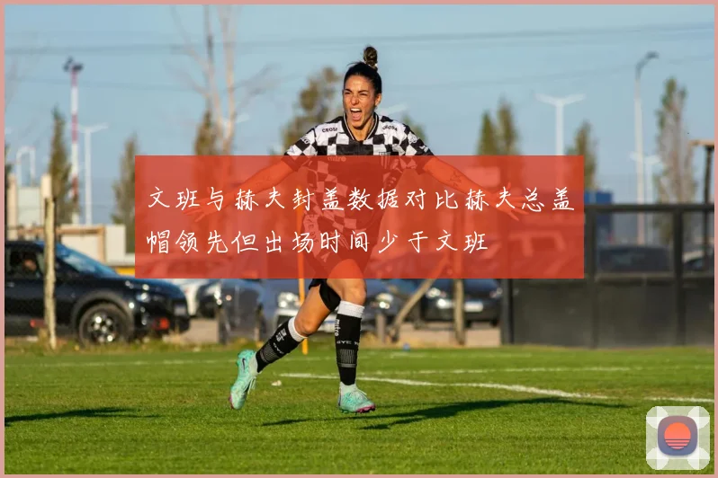 文班与赫夫封盖数据对比赫夫总盖帽领先但出场时间少于文班