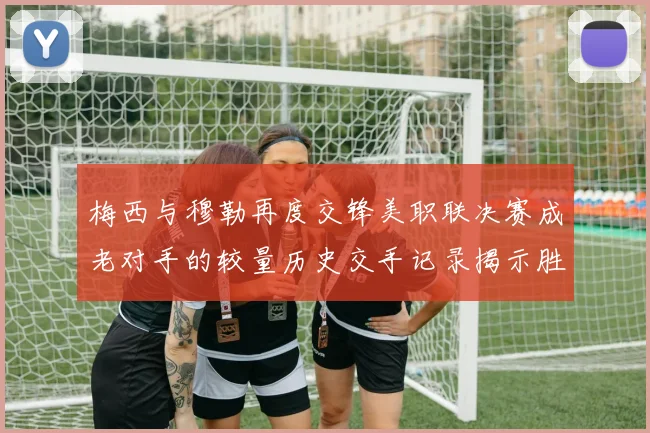 梅西与穆勒再度交锋美职联决赛成老对手的较量历史交手记录揭示胜负关系